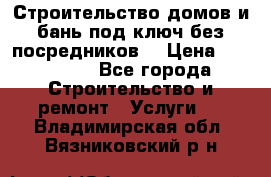 Строительство домов и бань под ключ без посредников, › Цена ­ 515 000 - Все города Строительство и ремонт » Услуги   . Владимирская обл.,Вязниковский р-н